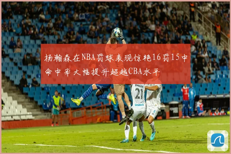 杨瀚森在NBA罚球表现惊艳16罚15中命中率大幅提升超越CBA水平