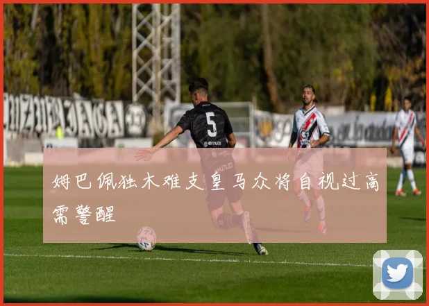 姆巴佩独木难支皇马众将自视过高需警醒