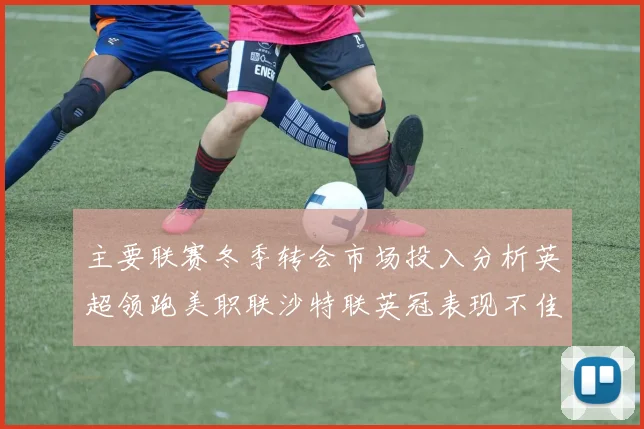 主要联赛冬季转会市场投入分析英超领跑美职联沙特联英冠表现不佳
