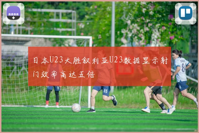 日本U23大胜叙利亚U23数据显示射门效率高达五倍