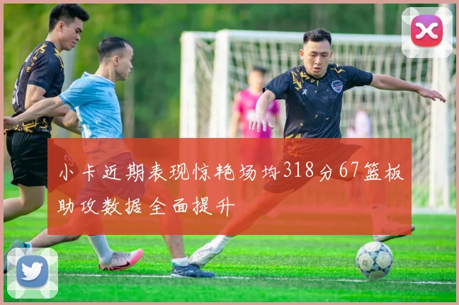 小卡近期表现惊艳场均318分67篮板助攻数据全面提升