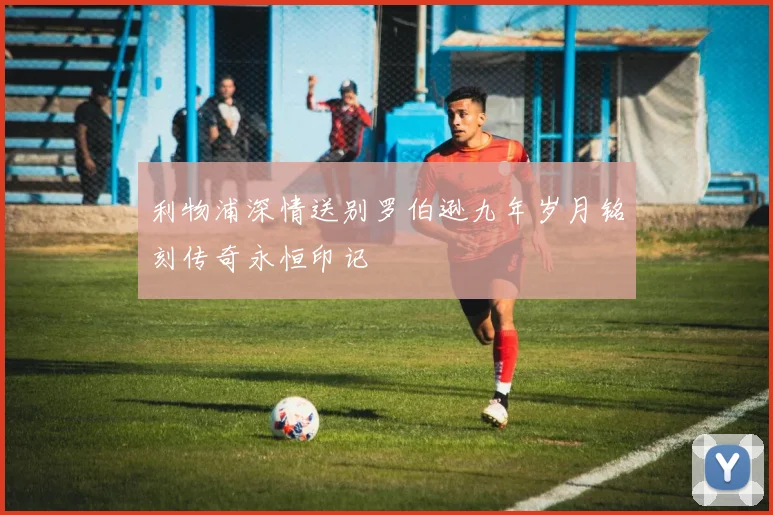 利物浦深情送别罗伯逊九年岁月铭刻传奇永恒印记
