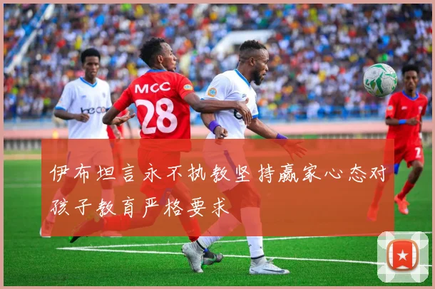 伊布坦言永不执教坚持赢家心态对孩子教育严格要求