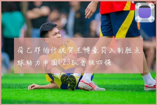 荷乙邓伯什祝贺王博豪罚入制胜点球助力中国U23队晋级四强