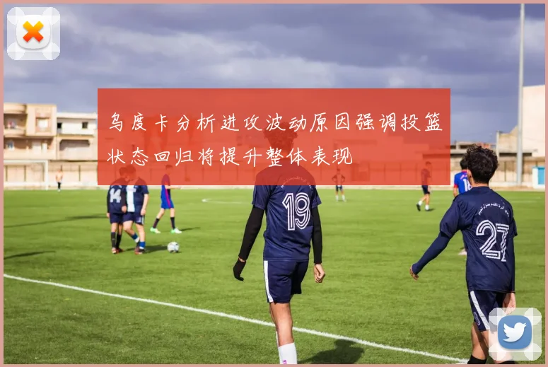 乌度卡分析进攻波动原因强调投篮状态回归将提升整体表现