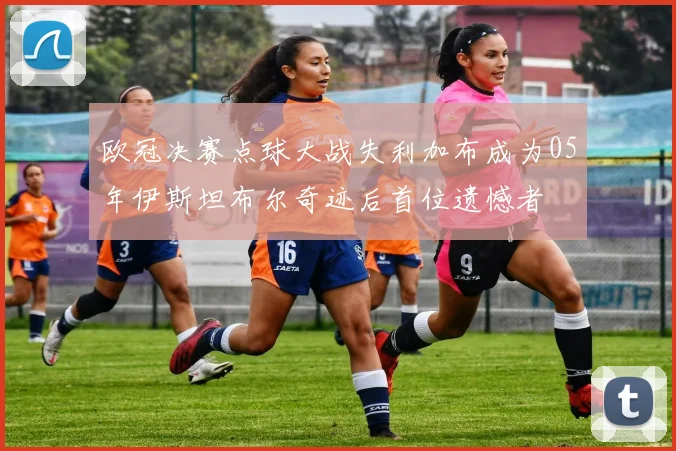 欧冠决赛点球大战失利加布成为05年伊斯坦布尔奇迹后首位遗憾者