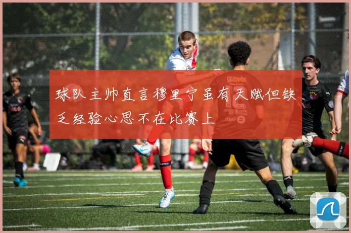 球队主帅直言穆里宁虽有天赋但缺乏经验心思不在比赛上