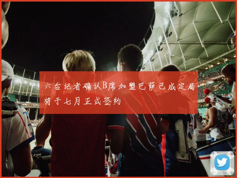 六台记者确认B席加盟巴萨已成定局将于七月正式签约