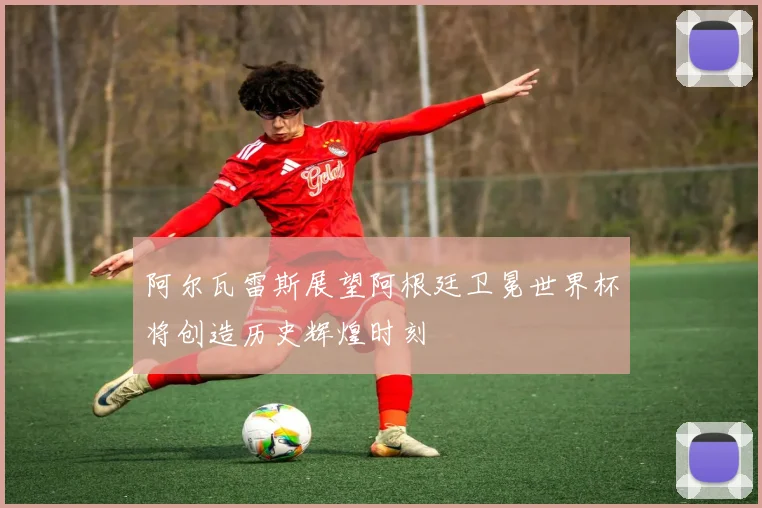 阿尔瓦雷斯展望阿根廷卫冕世界杯将创造历史辉煌时刻
