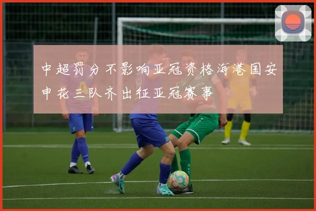 中超罚分不影响亚冠资格海港国安申花三队齐出征亚冠赛事