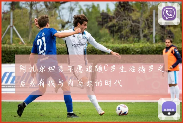 阿扎尔坦言不愿追随C罗生活梅罗之后或有我与内马尔的时代