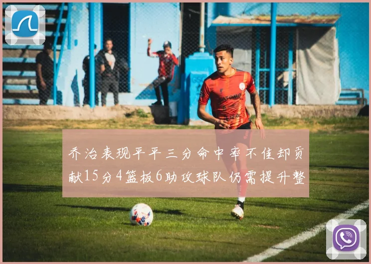 乔治表现平平三分命中率不佳却贡献15分4篮板6助攻球队仍需提升整体状态