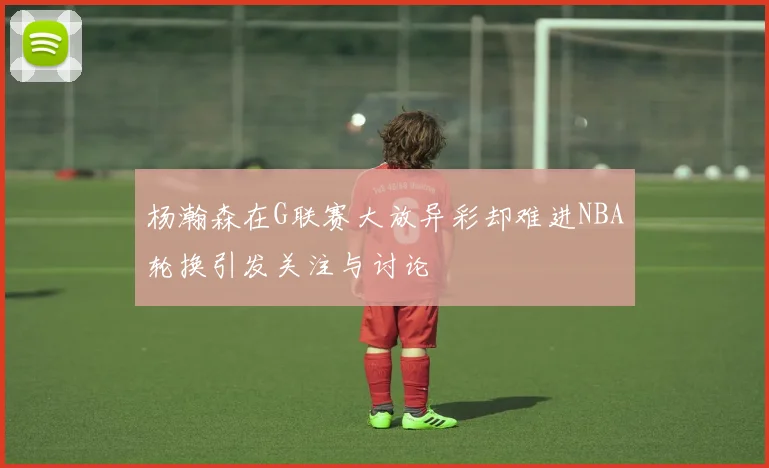 杨瀚森在G联赛大放异彩却难进NBA轮换引发关注与讨论