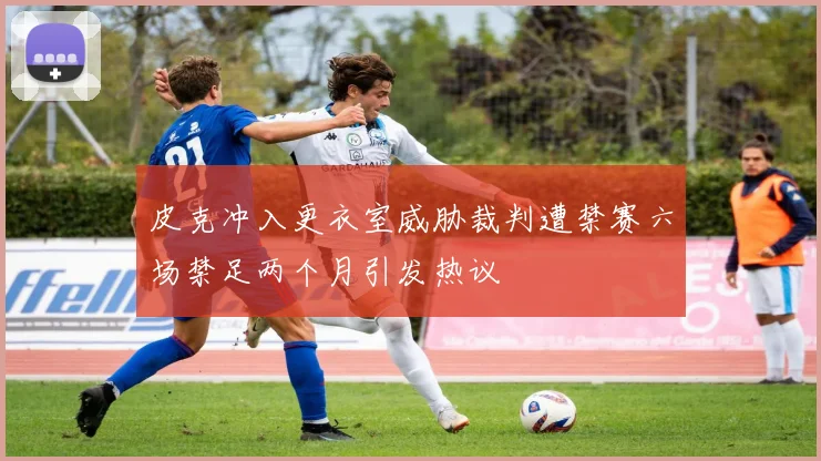 皮克冲入更衣室威胁裁判遭禁赛六场禁足两个月引发热议