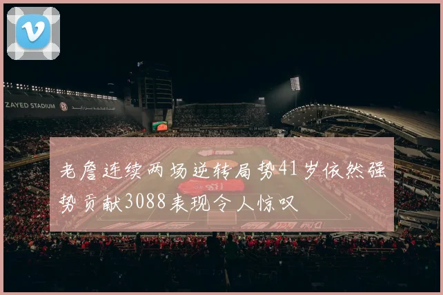 老詹连续两场逆转局势41岁依然强势贡献3088表现令人惊叹