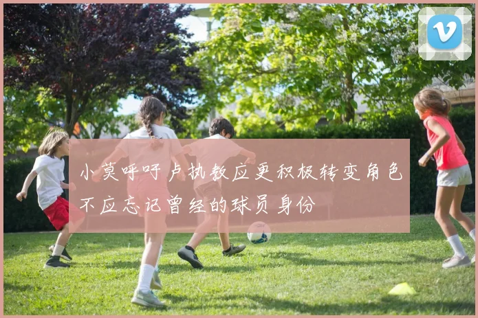 小莫呼吁卢执教应更积极转变角色不应忘记曾经的球员身份