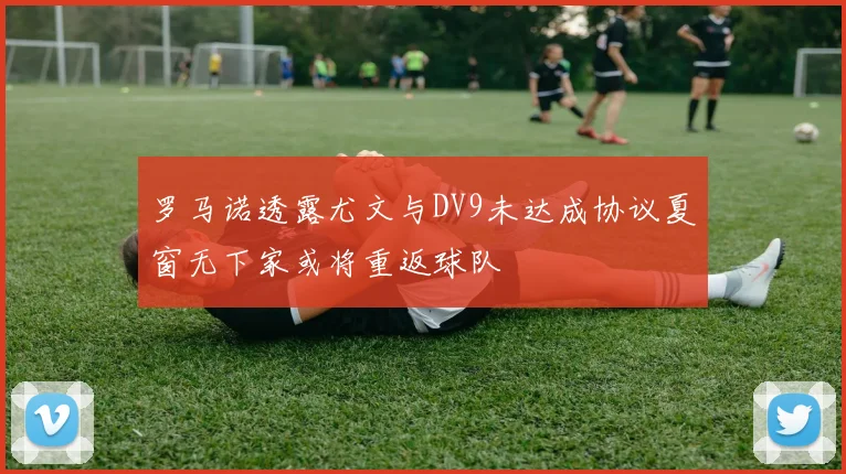 罗马诺透露尤文与DV9未达成协议夏窗无下家或将重返球队